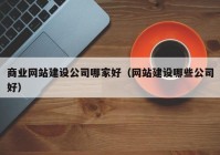 商业网站建设公司哪家好（网站建设哪些公司好）