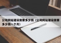 公司网站建设需要多少钱（公司网站建设需要多少钱一个月）